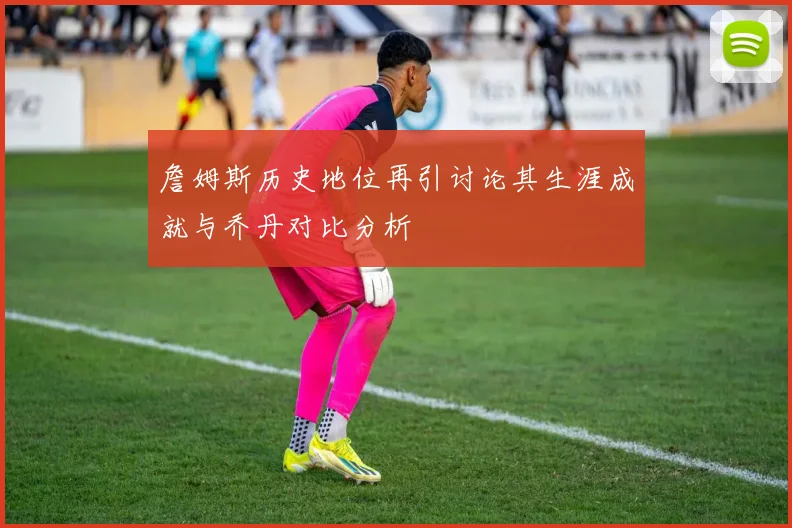 詹姆斯历史地位再引讨论其生涯成就与乔丹对比分析
