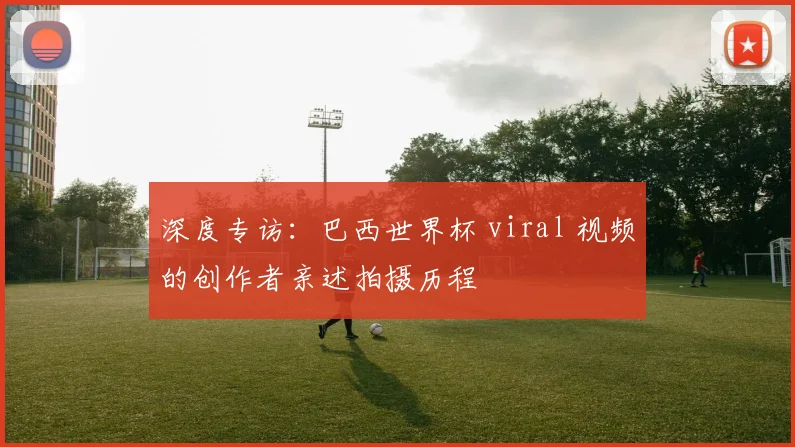 深度专访：巴西世界杯 viral 视频的创作者亲述拍摄历程