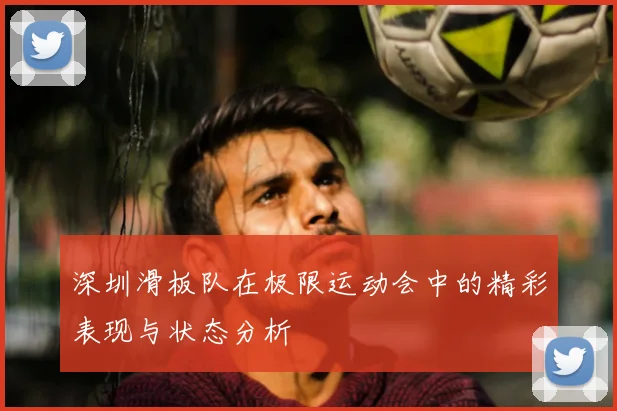 深圳滑板队在极限运动会中的精彩表现与状态分析