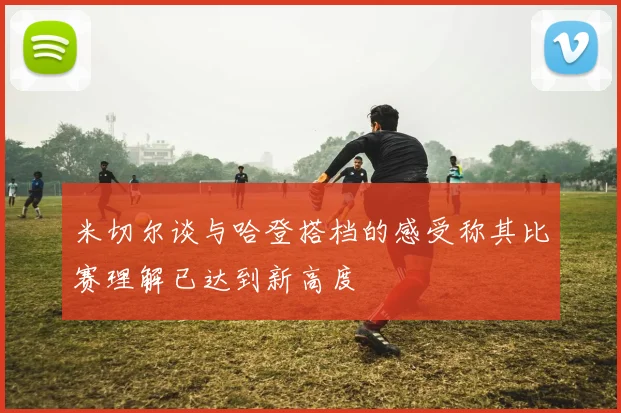 米切尔谈与哈登搭档的感受称其比赛理解已达到新高度