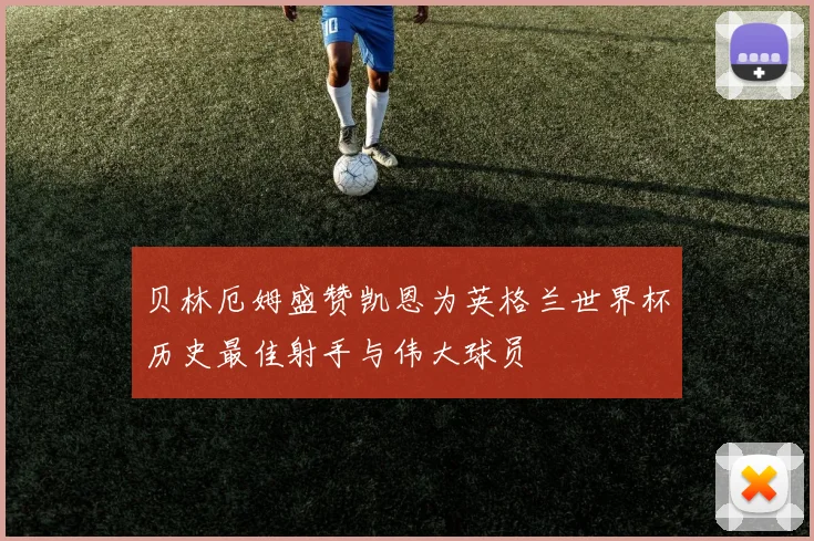 贝林厄姆盛赞凯恩为英格兰世界杯历史最佳射手与伟大球员