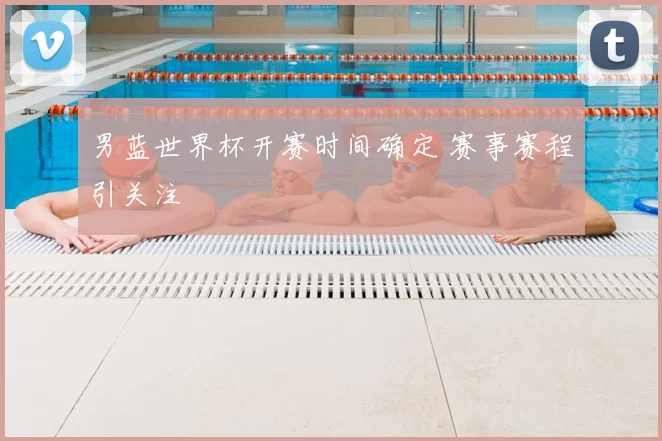 男蓝世界杯开赛时间确定 赛事赛程引关注
