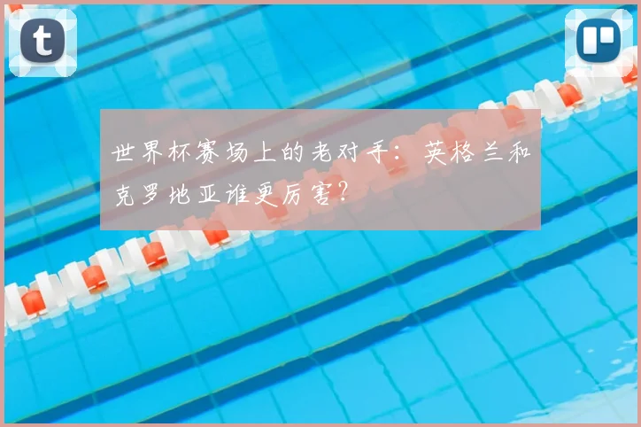 世界杯赛场上的老对手：英格兰和克罗地亚谁更厉害？