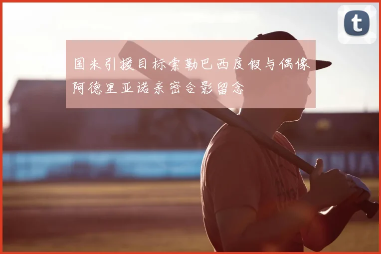 国米引援目标索勒巴西度假与偶像阿德里亚诺亲密合影留念