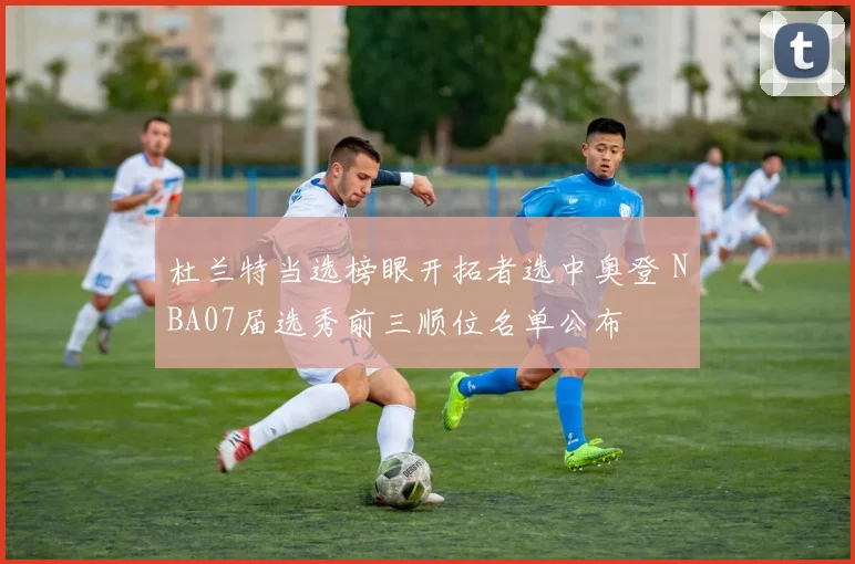 杜兰特当选榜眼开拓者选中奥登 NBA07届选秀前三顺位名单公布