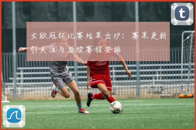 女欧冠杯比赛结果出炉:赛果更新引关注与后续赛程安排