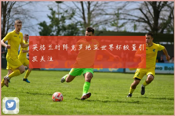英格兰对阵克罗地亚世界杯较量引发关注