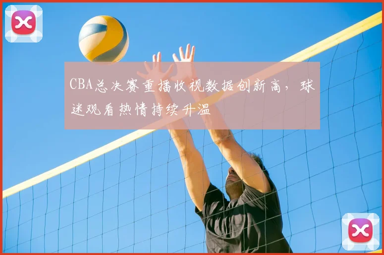 CBA总决赛重播收视数据创新高，球迷观看热情持续升温