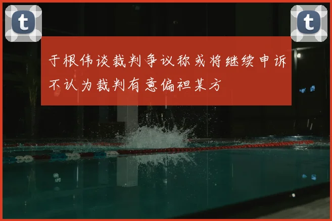 于根伟谈裁判争议称或将继续申诉不认为裁判有意偏袒某方