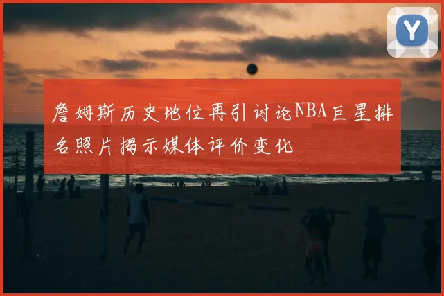 詹姆斯历史地位再引讨论NBA巨星排名照片揭示媒体评价变化