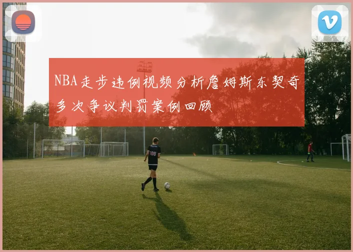 NBA走步违例视频分析詹姆斯东契奇多次争议判罚案例回顾