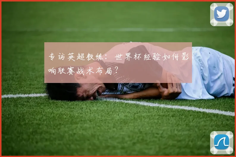 专访英超教练:世界杯经验如何影响联赛战术布局?