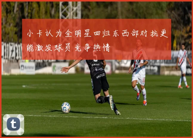小卡认为全明星回归东西部对抗更能激发球员竞争热情