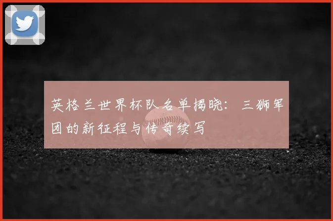英格兰世界杯队名单揭晓：三狮军团的新征程与传奇续写