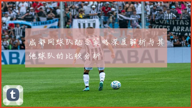 成都网球队配合策略深度解析与其他球队的比较分析