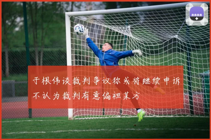 于根伟谈裁判争议称或将继续申诉不认为裁判有意偏袒某方