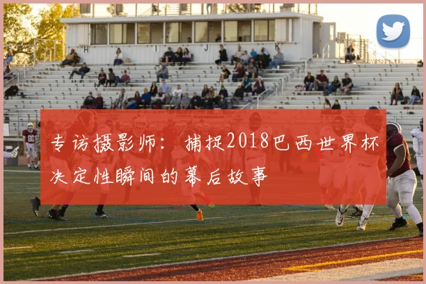 专访摄影师:捕捉2018巴西世界杯决定性瞬间的幕后故事