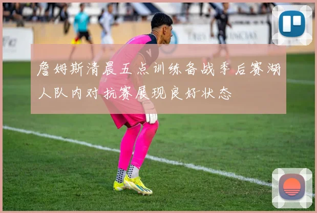 詹姆斯清晨五点训练备战季后赛湖人队内对抗赛展现良好状态