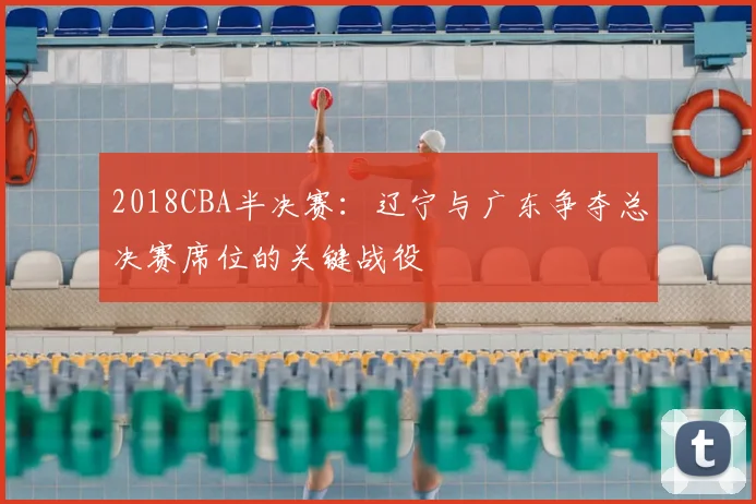 2018CBA半决赛：辽宁与广东争夺总决赛席位的关键战役