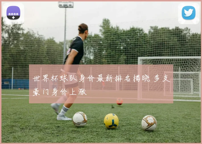 世界杯球队身价最新排名揭晓 多支豪门身价上涨