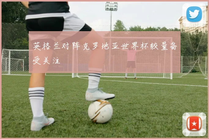 英格兰对阵克罗地亚世界杯较量备受关注