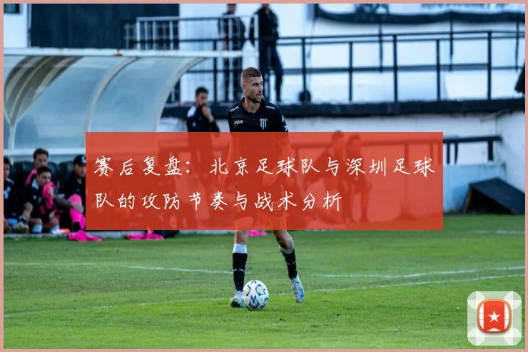 赛后复盘：北京足球队与深圳足球队的攻防节奏与战术分析
