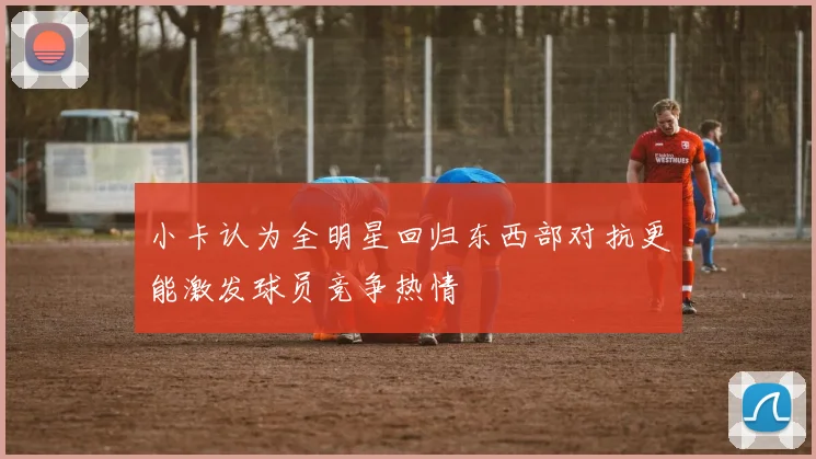 小卡认为全明星回归东西部对抗更能激发球员竞争热情