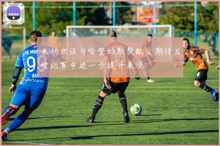 米切尔谈与哈登的默契配合期待后续比赛中进一步提升表现