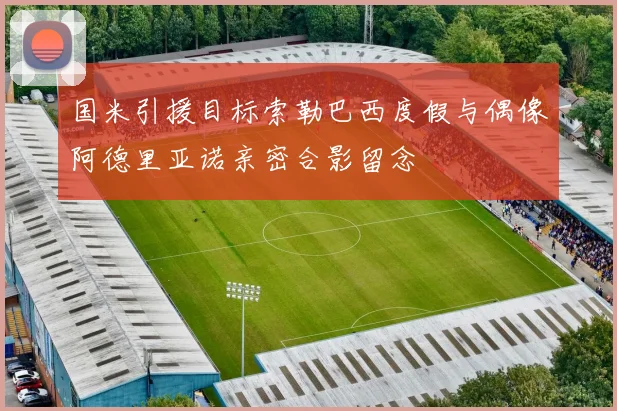 国米引援目标索勒巴西度假与偶像阿德里亚诺亲密合影留念