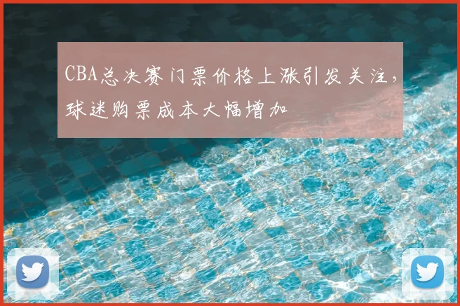 CBA总决赛门票价格上涨引发关注，球迷购票成本大幅增加