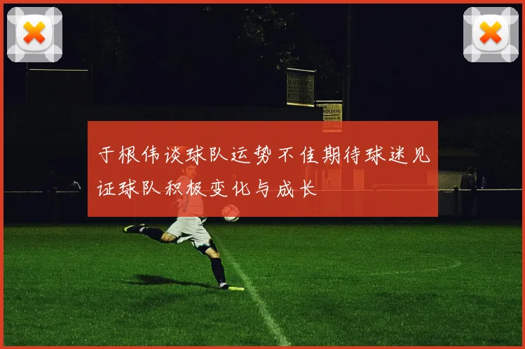 于根伟谈球队运势不佳期待球迷见证球队积极变化与成长