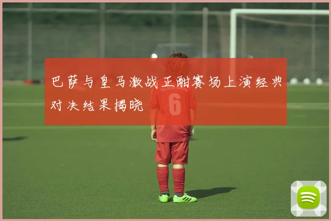 巴萨与皇马激战正酣赛场上演经典对决结果揭晓