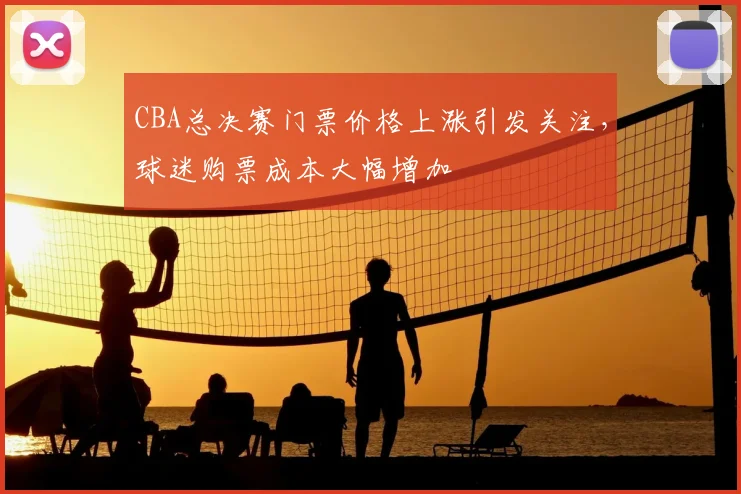 CBA总决赛门票价格上涨引发关注，球迷购票成本大幅增加