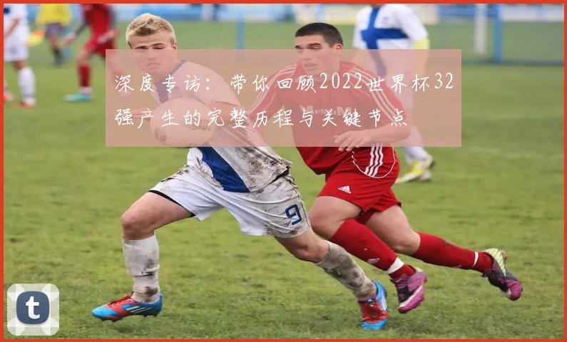 深度专访：带你回顾2022世界杯32强产生的完整历程与关键节点