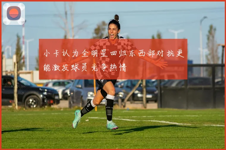 小卡认为全明星回归东西部对抗更能激发球员竞争热情