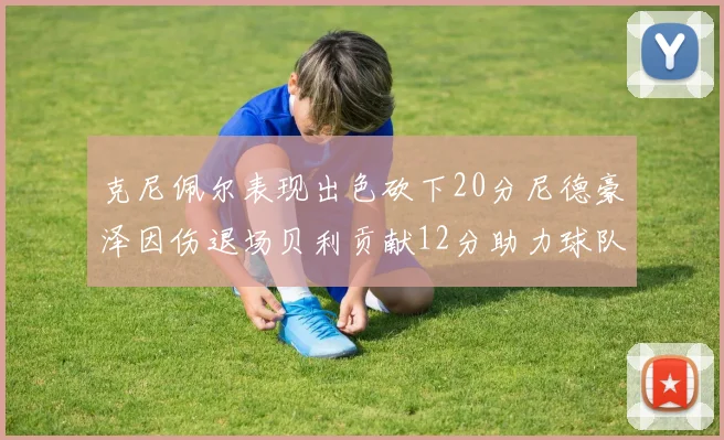 克尼佩尔表现出色砍下20分尼德豪泽因伤退场贝利贡献12分助力球队