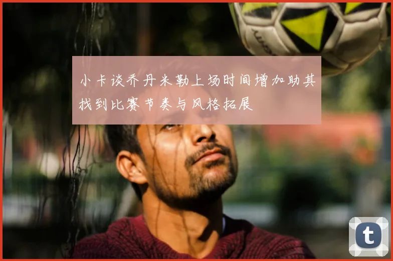 小卡谈乔丹米勒上场时间增加助其找到比赛节奏与风格拓展
