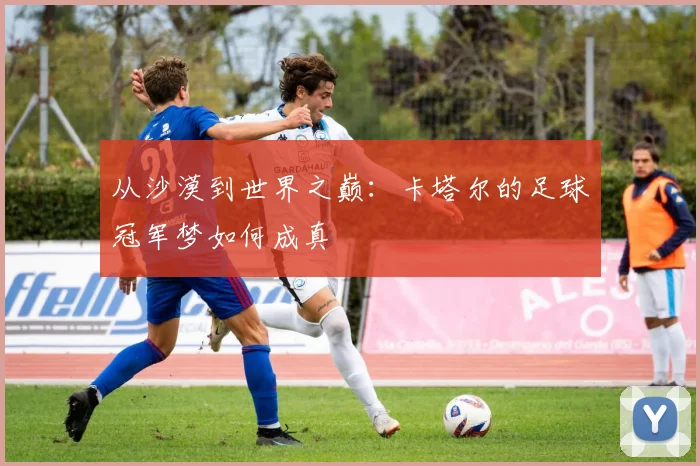 从沙漠到世界之巅:卡塔尔的足球冠军梦如何成真