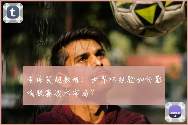 专访英超教练:世界杯经验如何影响联赛战术布局?
