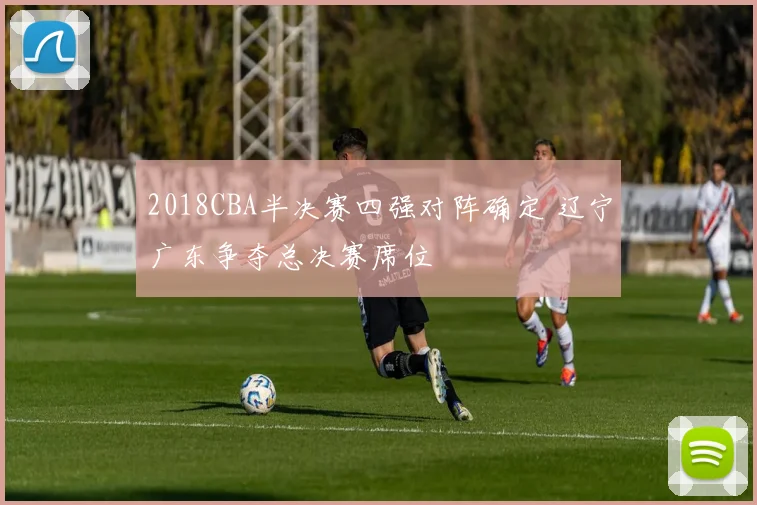 2018CBA半决赛四强对阵确定 辽宁广东争夺总决赛席位