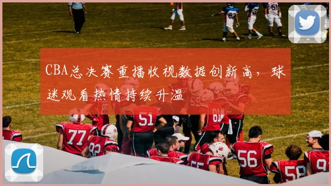 CBA总决赛重播收视数据创新高，球迷观看热情持续升温