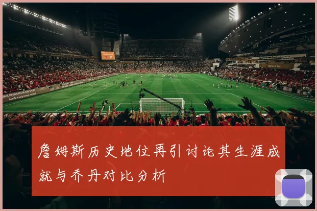 詹姆斯历史地位再引讨论其生涯成就与乔丹对比分析