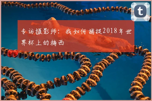 专访摄影师:我如何捕捉2018年世界杯上的梅西