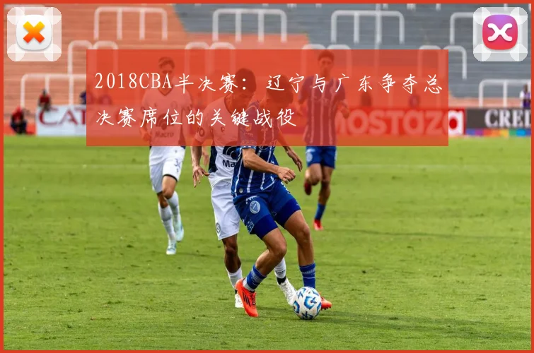 2018CBA半决赛：辽宁与广东争夺总决赛席位的关键战役