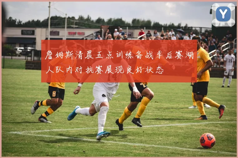詹姆斯清晨五点训练备战季后赛湖人队内对抗赛展现良好状态