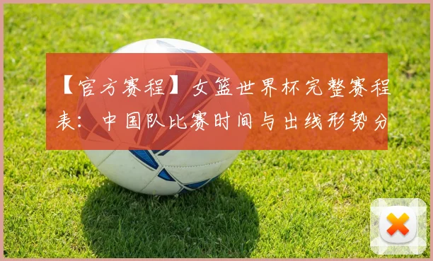 【官方赛程】女篮世界杯完整赛程表：中国队比赛时间与出线形势分析