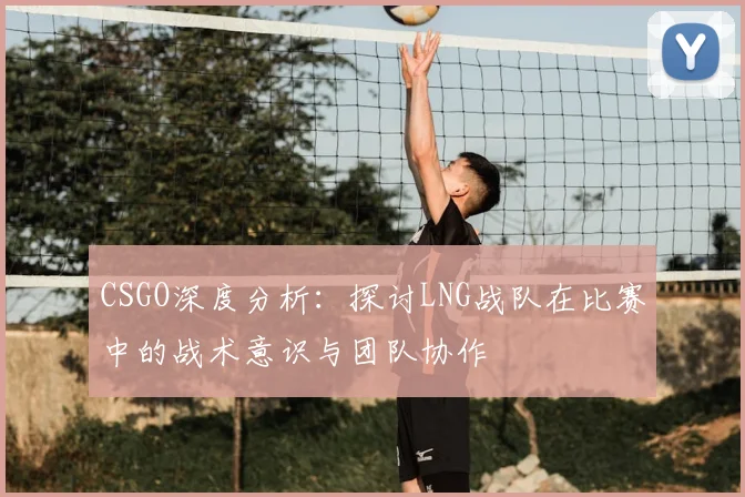 CSGO深度分析：探讨LNG战队在比赛中的战术意识与团队协作