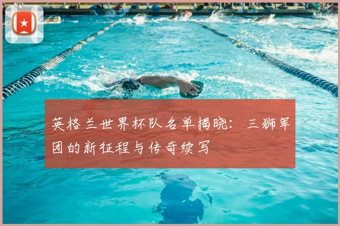 英格兰世界杯队名单揭晓：三狮军团的新征程与传奇续写