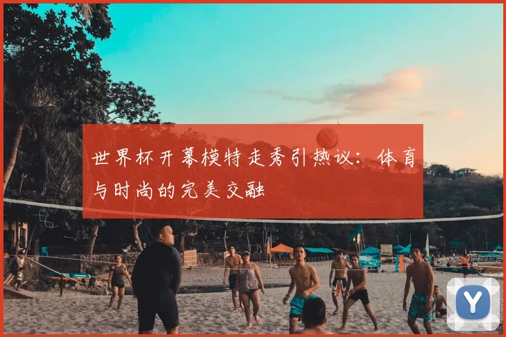 世界杯开幕模特走秀引热议：体育与时尚的完美交融